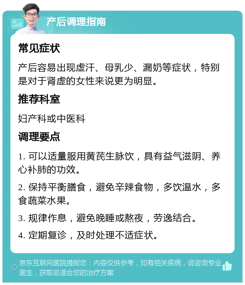 产后调理指南 常见症状 产后容易出现虚汗、母乳少、漏奶等症状，特别是对于肾虚的女性来说更为明显。 推荐科室 妇产科或中医科 调理要点 1. 可以适量服用黄芪生脉饮，具有益气滋阴、养心补肺的功效。 2. 保持平衡膳食，避免辛辣食物，多饮温水，多食蔬菜水果。 3. 规律作息，避免晚睡或熬夜，劳逸结合。 4. 定期复诊，及时处理不适症状。