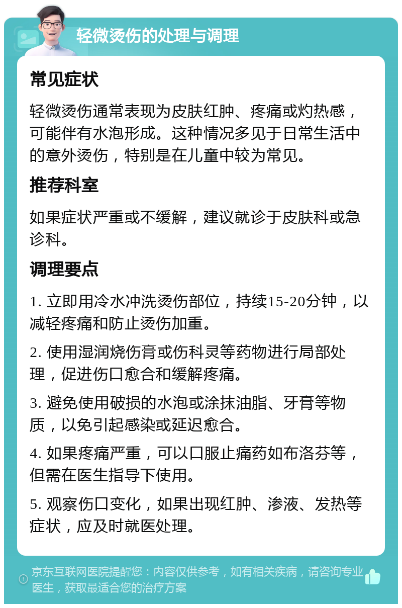 轻微烫伤的处理与调理 常见症状 轻微烫伤通常表现为皮肤红肿、疼痛或灼热感，可能伴有水泡形成。这种情况多见于日常生活中的意外烫伤，特别是在儿童中较为常见。 推荐科室 如果症状严重或不缓解，建议就诊于皮肤科或急诊科。 调理要点 1. 立即用冷水冲洗烫伤部位，持续15-20分钟，以减轻疼痛和防止烫伤加重。 2. 使用湿润烧伤膏或伤科灵等药物进行局部处理，促进伤口愈合和缓解疼痛。 3. 避免使用破损的水泡或涂抹油脂、牙膏等物质，以免引起感染或延迟愈合。 4. 如果疼痛严重，可以口服止痛药如布洛芬等，但需在医生指导下使用。 5. 观察伤口变化，如果出现红肿、渗液、发热等症状，应及时就医处理。