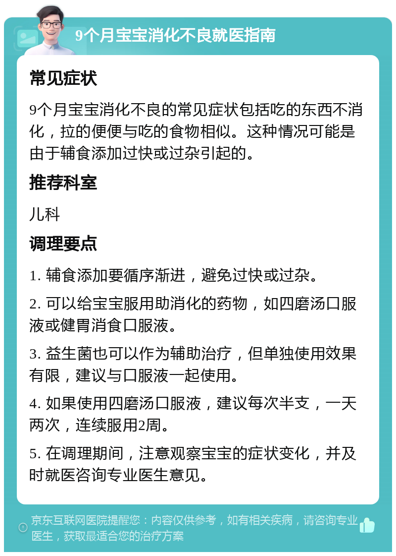 9个月宝宝消化不良就医指南 常见症状 9个月宝宝消化不良的常见症状包括吃的东西不消化，拉的便便与吃的食物相似。这种情况可能是由于辅食添加过快或过杂引起的。 推荐科室 儿科 调理要点 1. 辅食添加要循序渐进，避免过快或过杂。 2. 可以给宝宝服用助消化的药物，如四磨汤口服液或健胃消食口服液。 3. 益生菌也可以作为辅助治疗，但单独使用效果有限，建议与口服液一起使用。 4. 如果使用四磨汤口服液，建议每次半支，一天两次，连续服用2周。 5. 在调理期间，注意观察宝宝的症状变化，并及时就医咨询专业医生意见。