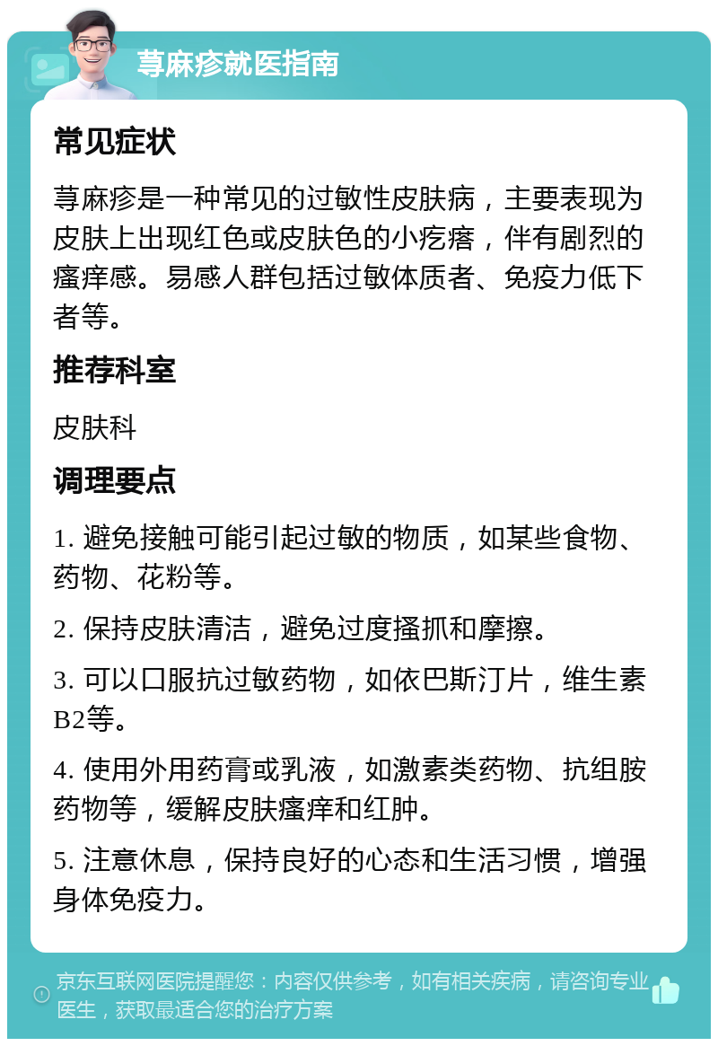 荨麻疹就医指南 常见症状 荨麻疹是一种常见的过敏性皮肤病，主要表现为皮肤上出现红色或皮肤色的小疙瘩，伴有剧烈的瘙痒感。易感人群包括过敏体质者、免疫力低下者等。 推荐科室 皮肤科 调理要点 1. 避免接触可能引起过敏的物质，如某些食物、药物、花粉等。 2. 保持皮肤清洁，避免过度搔抓和摩擦。 3. 可以口服抗过敏药物，如依巴斯汀片，维生素B2等。 4. 使用外用药膏或乳液，如激素类药物、抗组胺药物等，缓解皮肤瘙痒和红肿。 5. 注意休息，保持良好的心态和生活习惯，增强身体免疫力。