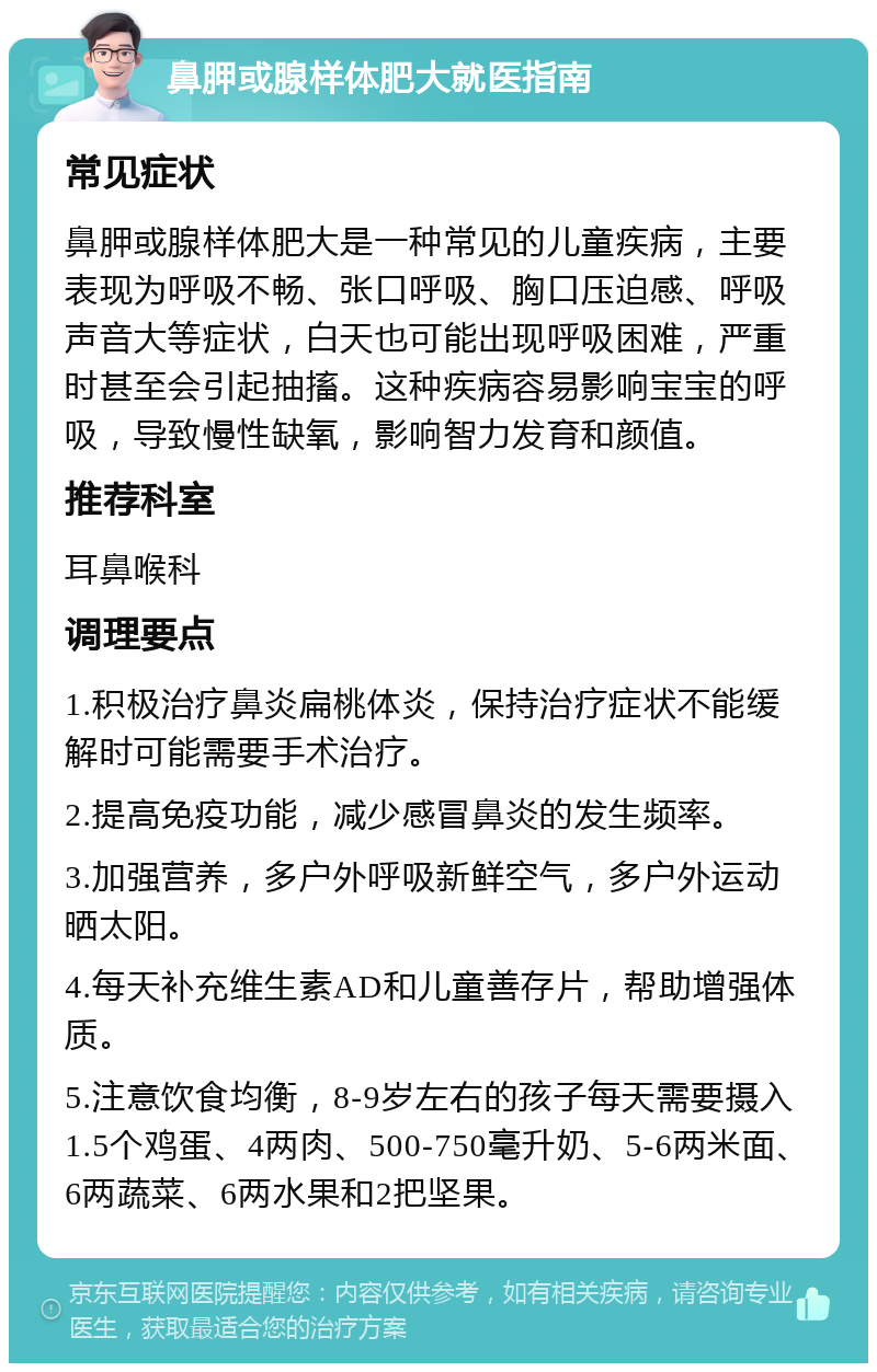 鼻胛或腺样体肥大就医指南 常见症状 鼻胛或腺样体肥大是一种常见的儿童疾病，主要表现为呼吸不畅、张口呼吸、胸口压迫感、呼吸声音大等症状，白天也可能出现呼吸困难，严重时甚至会引起抽搐。这种疾病容易影响宝宝的呼吸，导致慢性缺氧，影响智力发育和颜值。 推荐科室 耳鼻喉科 调理要点 1.积极治疗鼻炎扁桃体炎，保持治疗症状不能缓解时可能需要手术治疗。 2.提高免疫功能，减少感冒鼻炎的发生频率。 3.加强营养，多户外呼吸新鲜空气，多户外运动晒太阳。 4.每天补充维生素AD和儿童善存片，帮助增强体质。 5.注意饮食均衡，8-9岁左右的孩子每天需要摄入1.5个鸡蛋、4两肉、500-750毫升奶、5-6两米面、6两蔬菜、6两水果和2把坚果。