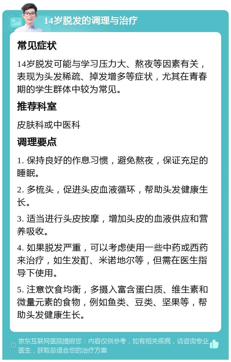 14岁脱发的调理与治疗 常见症状 14岁脱发可能与学习压力大、熬夜等因素有关，表现为头发稀疏、掉发增多等症状，尤其在青春期的学生群体中较为常见。 推荐科室 皮肤科或中医科 调理要点 1. 保持良好的作息习惯，避免熬夜，保证充足的睡眠。 2. 多梳头，促进头皮血液循环，帮助头发健康生长。 3. 适当进行头皮按摩，增加头皮的血液供应和营养吸收。 4. 如果脱发严重，可以考虑使用一些中药或西药来治疗，如生发酊、米诺地尔等，但需在医生指导下使用。 5. 注意饮食均衡，多摄入富含蛋白质、维生素和微量元素的食物，例如鱼类、豆类、坚果等，帮助头发健康生长。