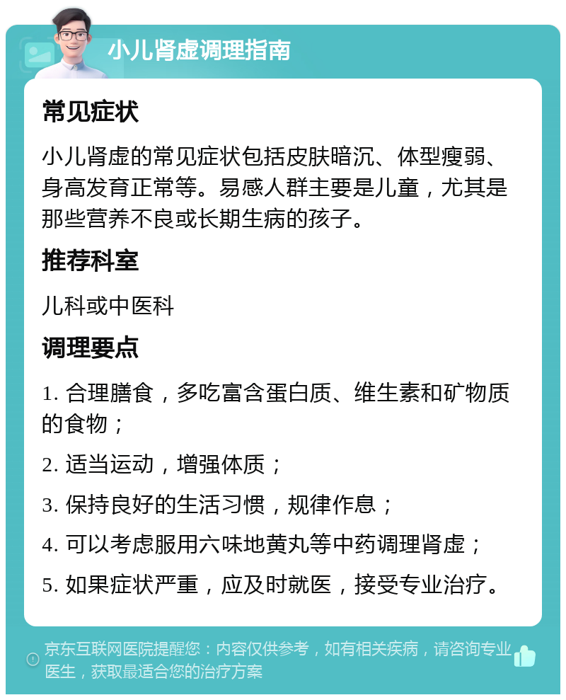 小儿肾虚调理指南 常见症状 小儿肾虚的常见症状包括皮肤暗沉、体型瘦弱、身高发育正常等。易感人群主要是儿童，尤其是那些营养不良或长期生病的孩子。 推荐科室 儿科或中医科 调理要点 1. 合理膳食，多吃富含蛋白质、维生素和矿物质的食物； 2. 适当运动，增强体质； 3. 保持良好的生活习惯，规律作息； 4. 可以考虑服用六味地黄丸等中药调理肾虚； 5. 如果症状严重，应及时就医，接受专业治疗。