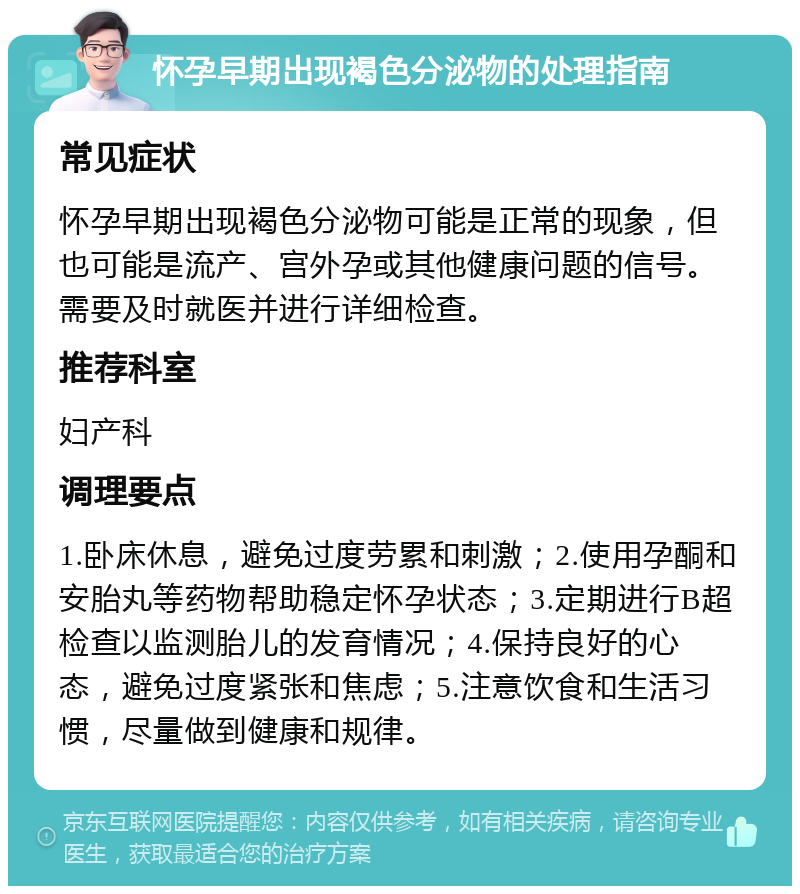 怀孕早期出现褐色分泌物的处理指南 常见症状 怀孕早期出现褐色分泌物可能是正常的现象，但也可能是流产、宫外孕或其他健康问题的信号。需要及时就医并进行详细检查。 推荐科室 妇产科 调理要点 1.卧床休息，避免过度劳累和刺激；2.使用孕酮和安胎丸等药物帮助稳定怀孕状态；3.定期进行B超检查以监测胎儿的发育情况；4.保持良好的心态，避免过度紧张和焦虑；5.注意饮食和生活习惯，尽量做到健康和规律。