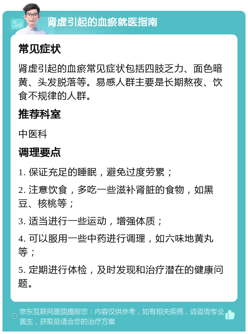 肾虚引起的血瘀就医指南 常见症状 肾虚引起的血瘀常见症状包括四肢乏力、面色暗黄、头发脱落等。易感人群主要是长期熬夜、饮食不规律的人群。 推荐科室 中医科 调理要点 1. 保证充足的睡眠，避免过度劳累； 2. 注意饮食，多吃一些滋补肾脏的食物，如黑豆、核桃等； 3. 适当进行一些运动，增强体质； 4. 可以服用一些中药进行调理，如六味地黄丸等； 5. 定期进行体检，及时发现和治疗潜在的健康问题。