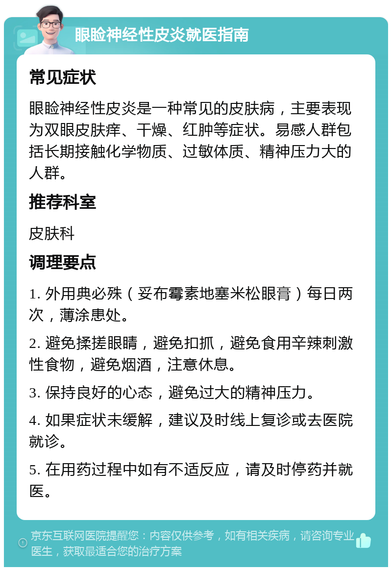 眼睑神经性皮炎就医指南 常见症状 眼睑神经性皮炎是一种常见的皮肤病，主要表现为双眼皮肤痒、干燥、红肿等症状。易感人群包括长期接触化学物质、过敏体质、精神压力大的人群。 推荐科室 皮肤科 调理要点 1. 外用典必殊（妥布霉素地塞米松眼膏）每日两次，薄涂患处。 2. 避免揉搓眼睛，避免扣抓，避免食用辛辣刺激性食物，避免烟酒，注意休息。 3. 保持良好的心态，避免过大的精神压力。 4. 如果症状未缓解，建议及时线上复诊或去医院就诊。 5. 在用药过程中如有不适反应，请及时停药并就医。