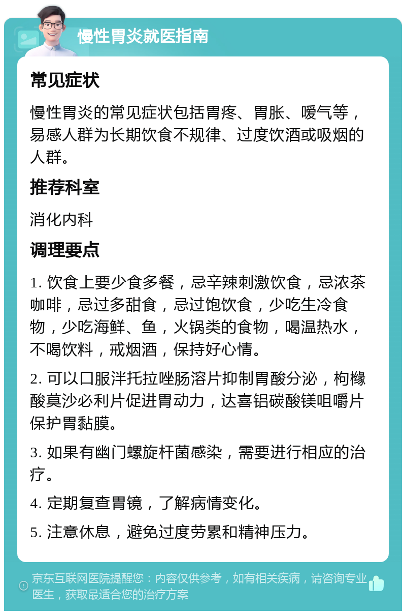 慢性胃炎就医指南 常见症状 慢性胃炎的常见症状包括胃疼、胃胀、嗳气等，易感人群为长期饮食不规律、过度饮酒或吸烟的人群。 推荐科室 消化内科 调理要点 1. 饮食上要少食多餐，忌辛辣刺激饮食，忌浓茶咖啡，忌过多甜食，忌过饱饮食，少吃生冷食物，少吃海鲜、鱼，火锅类的食物，喝温热水，不喝饮料，戒烟酒，保持好心情。 2. 可以口服泮托拉唑肠溶片抑制胃酸分泌，枸橼酸莫沙必利片促进胃动力，达喜铝碳酸镁咀嚼片保护胃黏膜。 3. 如果有幽门螺旋杆菌感染，需要进行相应的治疗。 4. 定期复查胃镜，了解病情变化。 5. 注意休息，避免过度劳累和精神压力。