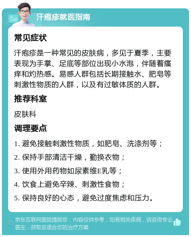 汗疱疹就医指南 常见症状 汗疱疹是一种常见的皮肤病，多见于夏季，主要表现为手掌、足底等部位出现小水泡，伴随着瘙痒和灼热感。易感人群包括长期接触水、肥皂等刺激性物质的人群，以及有过敏体质的人群。 推荐科室 皮肤科 调理要点 1. 避免接触刺激性物质，如肥皂、洗涤剂等； 2. 保持手部清洁干燥，勤换衣物； 3. 使用外用药物如尿素维E乳等； 4. 饮食上避免辛辣、刺激性食物； 5. 保持良好的心态，避免过度焦虑和压力。