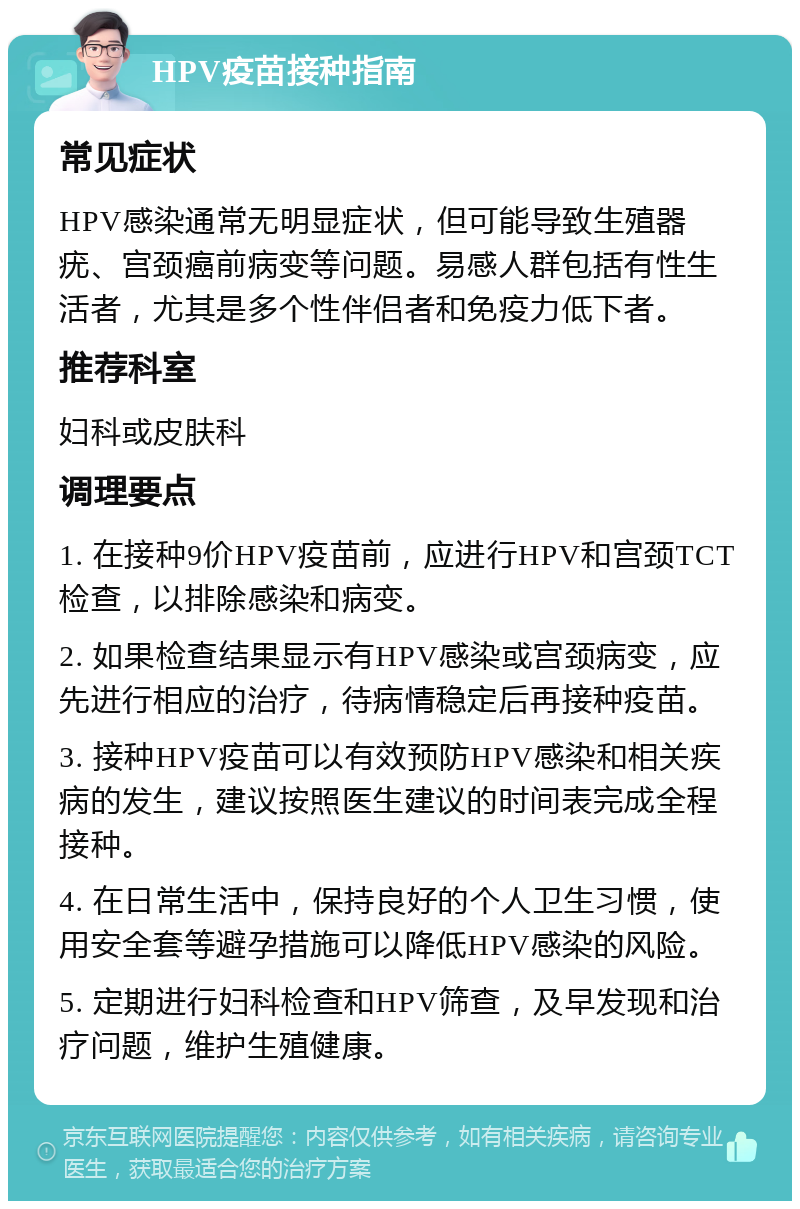 HPV疫苗接种指南 常见症状 HPV感染通常无明显症状，但可能导致生殖器疣、宫颈癌前病变等问题。易感人群包括有性生活者，尤其是多个性伴侣者和免疫力低下者。 推荐科室 妇科或皮肤科 调理要点 1. 在接种9价HPV疫苗前，应进行HPV和宫颈TCT检查，以排除感染和病变。 2. 如果检查结果显示有HPV感染或宫颈病变，应先进行相应的治疗，待病情稳定后再接种疫苗。 3. 接种HPV疫苗可以有效预防HPV感染和相关疾病的发生，建议按照医生建议的时间表完成全程接种。 4. 在日常生活中，保持良好的个人卫生习惯，使用安全套等避孕措施可以降低HPV感染的风险。 5. 定期进行妇科检查和HPV筛查，及早发现和治疗问题，维护生殖健康。