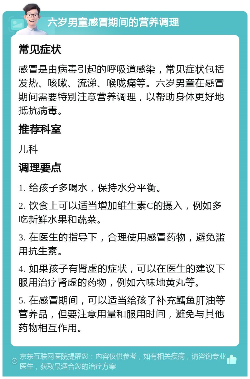 六岁男童感冒期间的营养调理 常见症状 感冒是由病毒引起的呼吸道感染，常见症状包括发热、咳嗽、流涕、喉咙痛等。六岁男童在感冒期间需要特别注意营养调理，以帮助身体更好地抵抗病毒。 推荐科室 儿科 调理要点 1. 给孩子多喝水，保持水分平衡。 2. 饮食上可以适当增加维生素C的摄入，例如多吃新鲜水果和蔬菜。 3. 在医生的指导下，合理使用感冒药物，避免滥用抗生素。 4. 如果孩子有肾虚的症状，可以在医生的建议下服用治疗肾虚的药物，例如六味地黄丸等。 5. 在感冒期间，可以适当给孩子补充鳕鱼肝油等营养品，但要注意用量和服用时间，避免与其他药物相互作用。