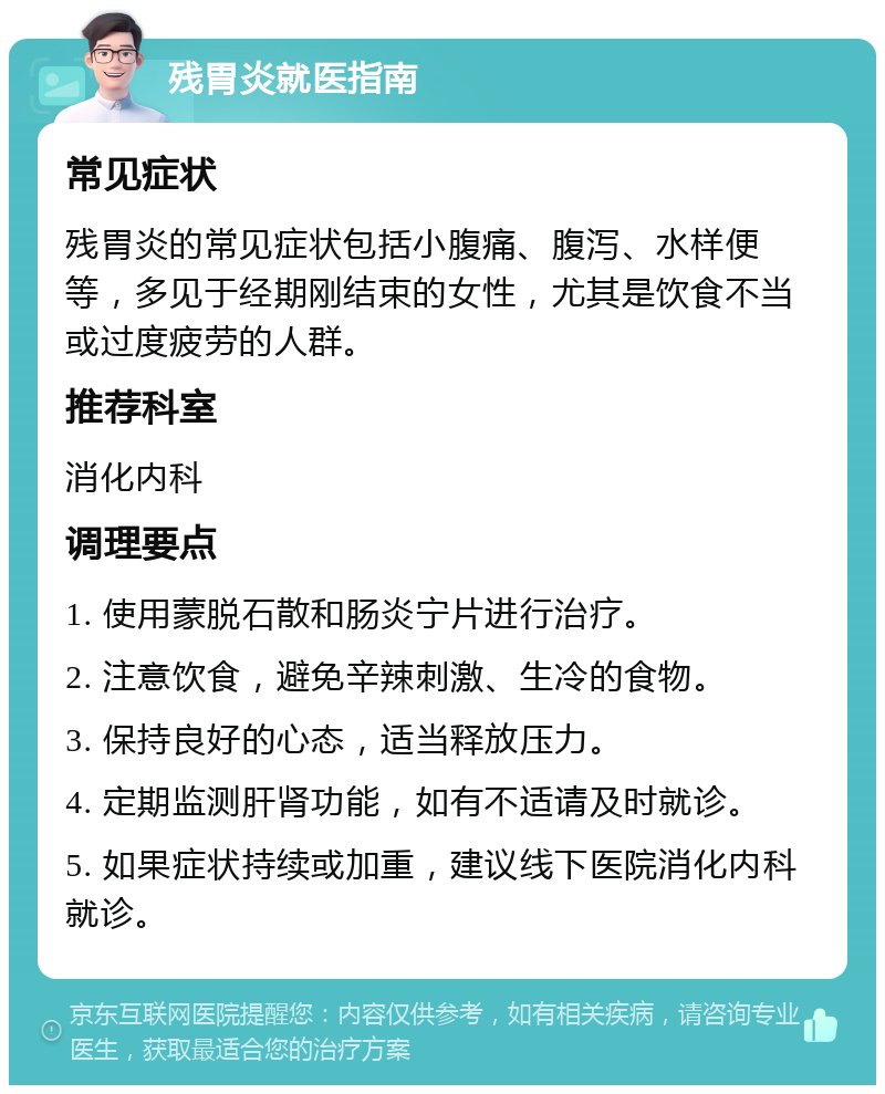 残胃炎就医指南 常见症状 残胃炎的常见症状包括小腹痛、腹泻、水样便等，多见于经期刚结束的女性，尤其是饮食不当或过度疲劳的人群。 推荐科室 消化内科 调理要点 1. 使用蒙脱石散和肠炎宁片进行治疗。 2. 注意饮食，避免辛辣刺激、生冷的食物。 3. 保持良好的心态，适当释放压力。 4. 定期监测肝肾功能，如有不适请及时就诊。 5. 如果症状持续或加重，建议线下医院消化内科就诊。