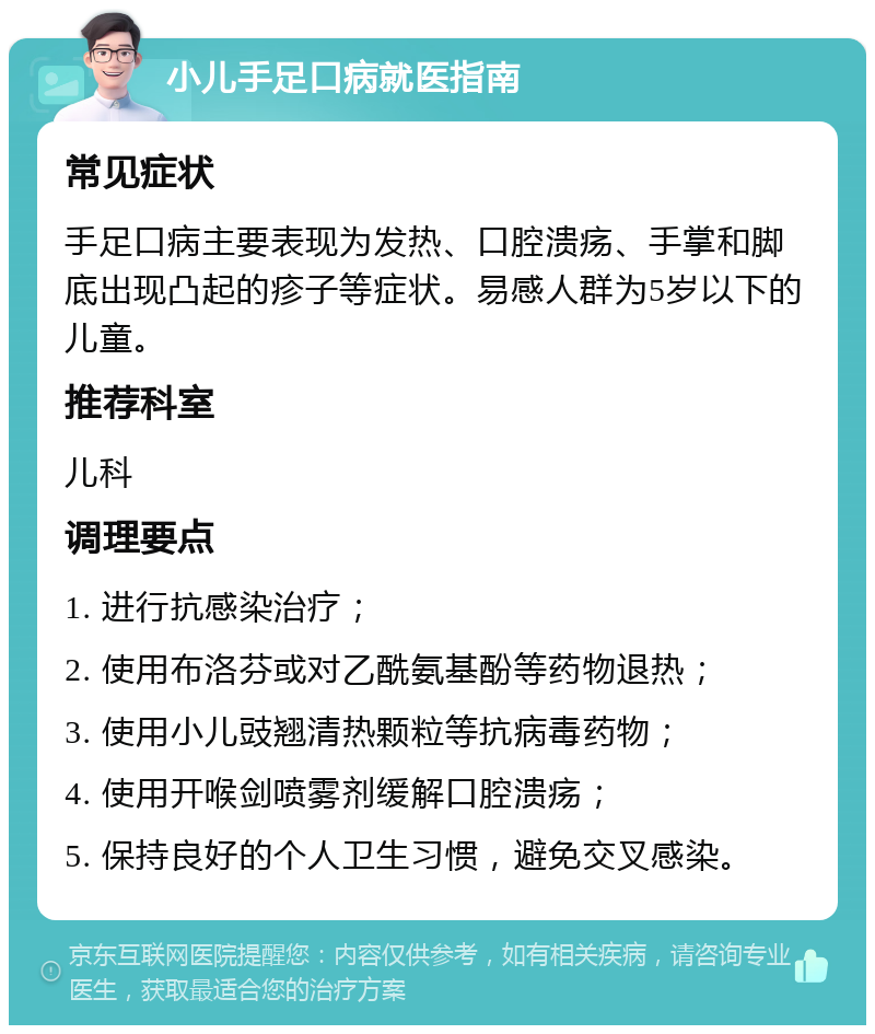 小儿手足口病就医指南 常见症状 手足口病主要表现为发热、口腔溃疡、手掌和脚底出现凸起的疹子等症状。易感人群为5岁以下的儿童。 推荐科室 儿科 调理要点 1. 进行抗感染治疗； 2. 使用布洛芬或对乙酰氨基酚等药物退热； 3. 使用小儿豉翘清热颗粒等抗病毒药物； 4. 使用开喉剑喷雾剂缓解口腔溃疡； 5. 保持良好的个人卫生习惯，避免交叉感染。