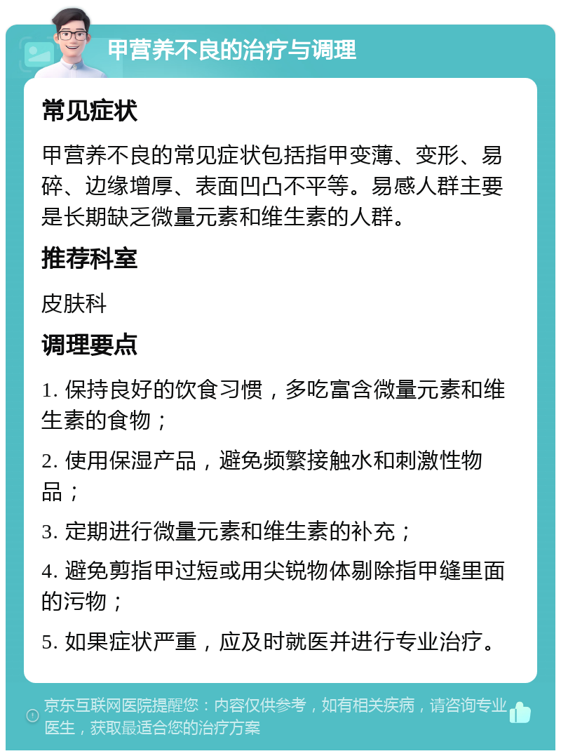 甲营养不良的治疗与调理 常见症状 甲营养不良的常见症状包括指甲变薄、变形、易碎、边缘增厚、表面凹凸不平等。易感人群主要是长期缺乏微量元素和维生素的人群。 推荐科室 皮肤科 调理要点 1. 保持良好的饮食习惯，多吃富含微量元素和维生素的食物； 2. 使用保湿产品，避免频繁接触水和刺激性物品； 3. 定期进行微量元素和维生素的补充； 4. 避免剪指甲过短或用尖锐物体剔除指甲缝里面的污物； 5. 如果症状严重，应及时就医并进行专业治疗。