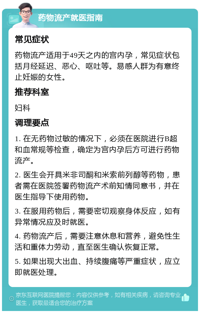 药物流产就医指南 常见症状 药物流产适用于49天之内的宫内孕，常见症状包括月经延迟、恶心、呕吐等。易感人群为有意终止妊娠的女性。 推荐科室 妇科 调理要点 1. 在无药物过敏的情况下，必须在医院进行B超和血常规等检查，确定为宫内孕后方可进行药物流产。 2. 医生会开具米非司酮和米索前列醇等药物，患者需在医院签署药物流产术前知情同意书，并在医生指导下使用药物。 3. 在服用药物后，需要密切观察身体反应，如有异常情况应及时就医。 4. 药物流产后，需要注意休息和营养，避免性生活和重体力劳动，直至医生确认恢复正常。 5. 如果出现大出血、持续腹痛等严重症状，应立即就医处理。