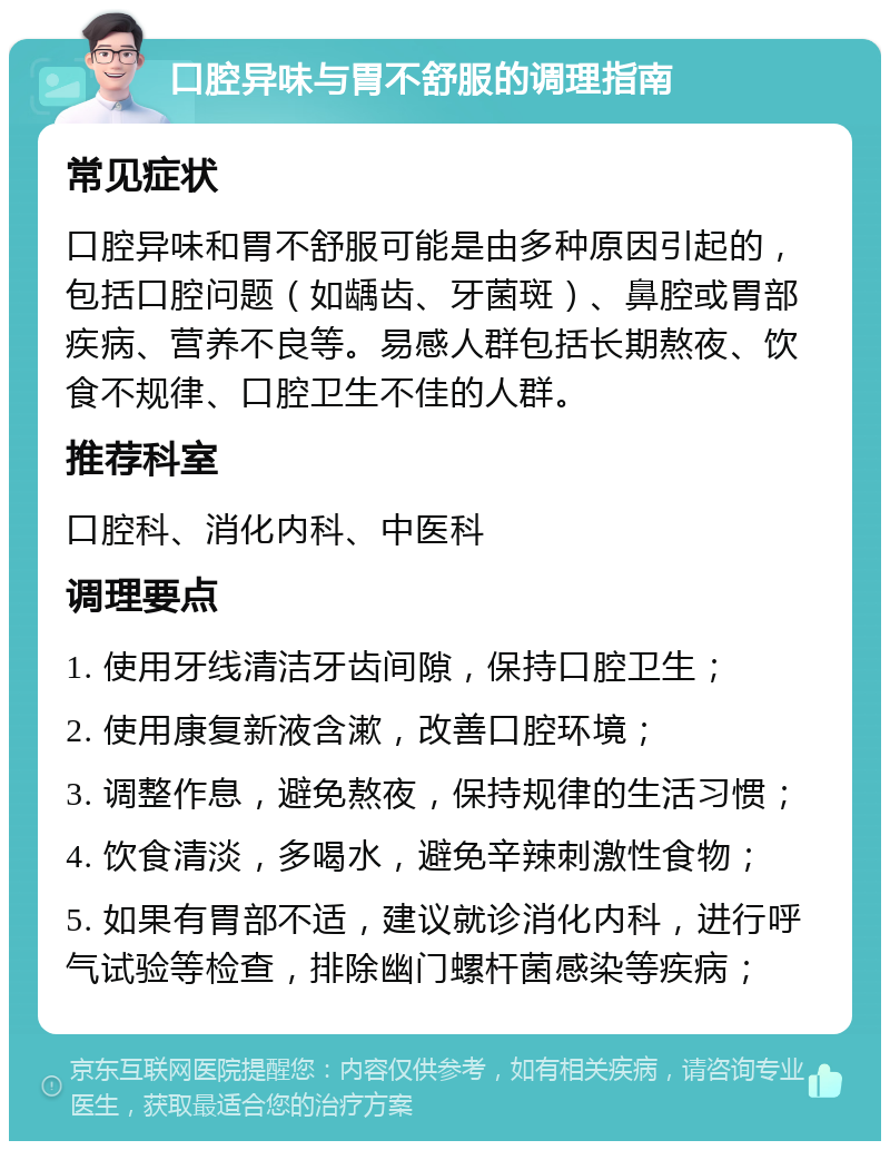 口腔异味与胃不舒服的调理指南 常见症状 口腔异味和胃不舒服可能是由多种原因引起的，包括口腔问题（如龋齿、牙菌斑）、鼻腔或胃部疾病、营养不良等。易感人群包括长期熬夜、饮食不规律、口腔卫生不佳的人群。 推荐科室 口腔科、消化内科、中医科 调理要点 1. 使用牙线清洁牙齿间隙，保持口腔卫生； 2. 使用康复新液含漱，改善口腔环境； 3. 调整作息，避免熬夜，保持规律的生活习惯； 4. 饮食清淡，多喝水，避免辛辣刺激性食物； 5. 如果有胃部不适，建议就诊消化内科，进行呼气试验等检查，排除幽门螺杆菌感染等疾病；