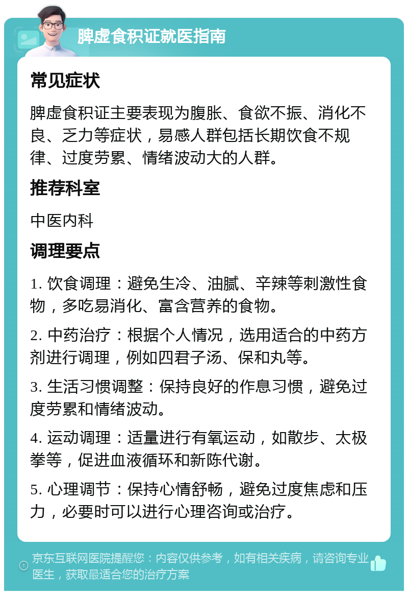 脾虚食积证就医指南 常见症状 脾虚食积证主要表现为腹胀、食欲不振、消化不良、乏力等症状，易感人群包括长期饮食不规律、过度劳累、情绪波动大的人群。 推荐科室 中医内科 调理要点 1. 饮食调理：避免生冷、油腻、辛辣等刺激性食物，多吃易消化、富含营养的食物。 2. 中药治疗：根据个人情况，选用适合的中药方剂进行调理，例如四君子汤、保和丸等。 3. 生活习惯调整：保持良好的作息习惯，避免过度劳累和情绪波动。 4. 运动调理：适量进行有氧运动，如散步、太极拳等，促进血液循环和新陈代谢。 5. 心理调节：保持心情舒畅，避免过度焦虑和压力，必要时可以进行心理咨询或治疗。