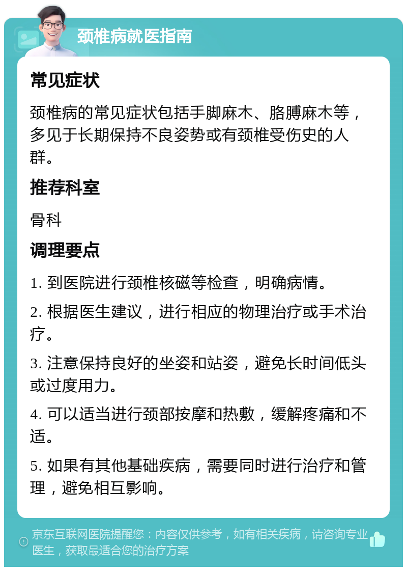 颈椎病就医指南 常见症状 颈椎病的常见症状包括手脚麻木、胳膊麻木等，多见于长期保持不良姿势或有颈椎受伤史的人群。 推荐科室 骨科 调理要点 1. 到医院进行颈椎核磁等检查，明确病情。 2. 根据医生建议，进行相应的物理治疗或手术治疗。 3. 注意保持良好的坐姿和站姿，避免长时间低头或过度用力。 4. 可以适当进行颈部按摩和热敷，缓解疼痛和不适。 5. 如果有其他基础疾病，需要同时进行治疗和管理，避免相互影响。