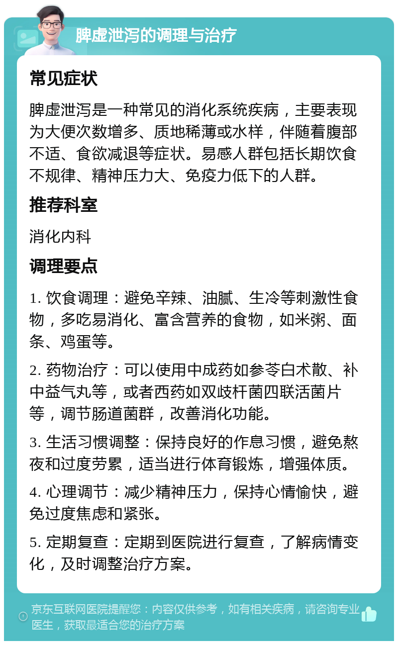 脾虚泄泻的调理与治疗 常见症状 脾虚泄泻是一种常见的消化系统疾病，主要表现为大便次数增多、质地稀薄或水样，伴随着腹部不适、食欲减退等症状。易感人群包括长期饮食不规律、精神压力大、免疫力低下的人群。 推荐科室 消化内科 调理要点 1. 饮食调理：避免辛辣、油腻、生冷等刺激性食物，多吃易消化、富含营养的食物，如米粥、面条、鸡蛋等。 2. 药物治疗：可以使用中成药如参苓白术散、补中益气丸等，或者西药如双歧杆菌四联活菌片等，调节肠道菌群，改善消化功能。 3. 生活习惯调整：保持良好的作息习惯，避免熬夜和过度劳累，适当进行体育锻炼，增强体质。 4. 心理调节：减少精神压力，保持心情愉快，避免过度焦虑和紧张。 5. 定期复查：定期到医院进行复查，了解病情变化，及时调整治疗方案。