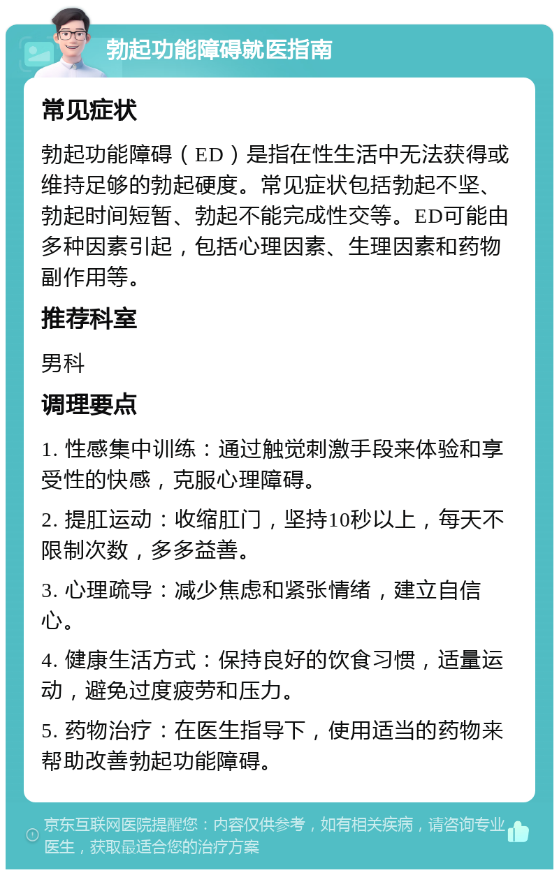 勃起功能障碍就医指南 常见症状 勃起功能障碍（ED）是指在性生活中无法获得或维持足够的勃起硬度。常见症状包括勃起不坚、勃起时间短暂、勃起不能完成性交等。ED可能由多种因素引起，包括心理因素、生理因素和药物副作用等。 推荐科室 男科 调理要点 1. 性感集中训练：通过触觉刺激手段来体验和享受性的快感，克服心理障碍。 2. 提肛运动：收缩肛门，坚持10秒以上，每天不限制次数，多多益善。 3. 心理疏导：减少焦虑和紧张情绪，建立自信心。 4. 健康生活方式：保持良好的饮食习惯，适量运动，避免过度疲劳和压力。 5. 药物治疗：在医生指导下，使用适当的药物来帮助改善勃起功能障碍。