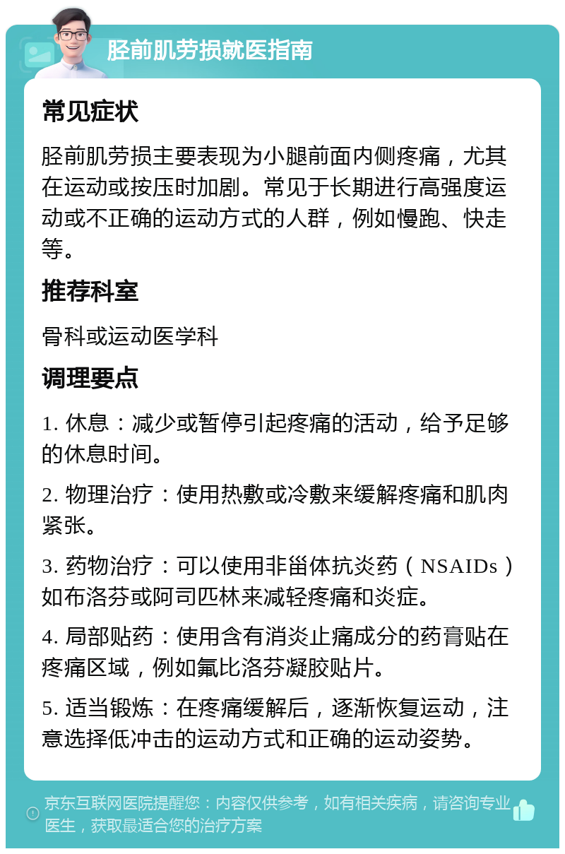 胫前肌劳损就医指南 常见症状 胫前肌劳损主要表现为小腿前面内侧疼痛，尤其在运动或按压时加剧。常见于长期进行高强度运动或不正确的运动方式的人群，例如慢跑、快走等。 推荐科室 骨科或运动医学科 调理要点 1. 休息：减少或暂停引起疼痛的活动，给予足够的休息时间。 2. 物理治疗：使用热敷或冷敷来缓解疼痛和肌肉紧张。 3. 药物治疗：可以使用非甾体抗炎药（NSAIDs）如布洛芬或阿司匹林来减轻疼痛和炎症。 4. 局部贴药：使用含有消炎止痛成分的药膏贴在疼痛区域，例如氟比洛芬凝胶贴片。 5. 适当锻炼：在疼痛缓解后，逐渐恢复运动，注意选择低冲击的运动方式和正确的运动姿势。