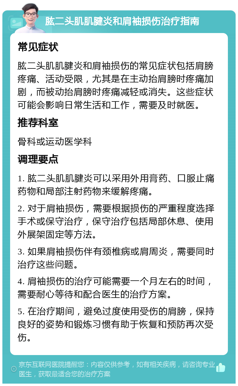 肱二头肌肌腱炎和肩袖损伤治疗指南 常见症状 肱二头肌肌腱炎和肩袖损伤的常见症状包括肩膀疼痛、活动受限，尤其是在主动抬肩膀时疼痛加剧，而被动抬肩膀时疼痛减轻或消失。这些症状可能会影响日常生活和工作，需要及时就医。 推荐科室 骨科或运动医学科 调理要点 1. 肱二头肌肌腱炎可以采用外用膏药、口服止痛药物和局部注射药物来缓解疼痛。 2. 对于肩袖损伤，需要根据损伤的严重程度选择手术或保守治疗，保守治疗包括局部休息、使用外展架固定等方法。 3. 如果肩袖损伤伴有颈椎病或肩周炎，需要同时治疗这些问题。 4. 肩袖损伤的治疗可能需要一个月左右的时间，需要耐心等待和配合医生的治疗方案。 5. 在治疗期间，避免过度使用受伤的肩膀，保持良好的姿势和锻炼习惯有助于恢复和预防再次受伤。