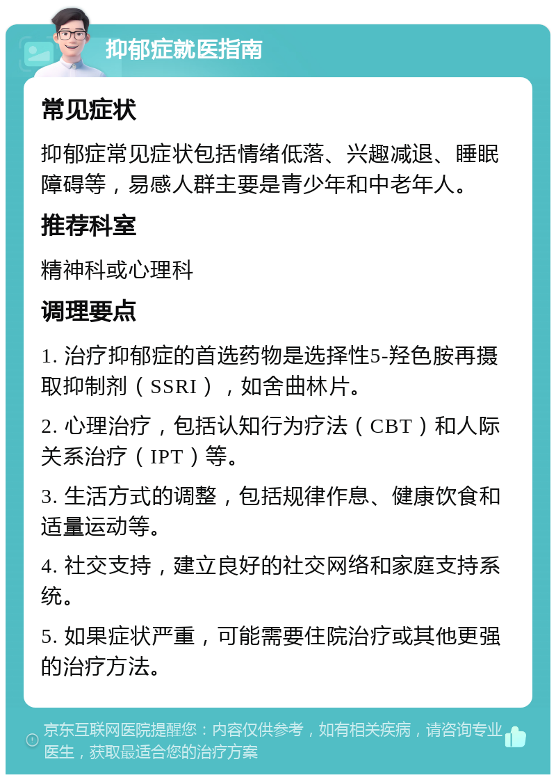 抑郁症就医指南 常见症状 抑郁症常见症状包括情绪低落、兴趣减退、睡眠障碍等，易感人群主要是青少年和中老年人。 推荐科室 精神科或心理科 调理要点 1. 治疗抑郁症的首选药物是选择性5-羟色胺再摄取抑制剂（SSRI），如舍曲林片。 2. 心理治疗，包括认知行为疗法（CBT）和人际关系治疗（IPT）等。 3. 生活方式的调整，包括规律作息、健康饮食和适量运动等。 4. 社交支持，建立良好的社交网络和家庭支持系统。 5. 如果症状严重，可能需要住院治疗或其他更强的治疗方法。