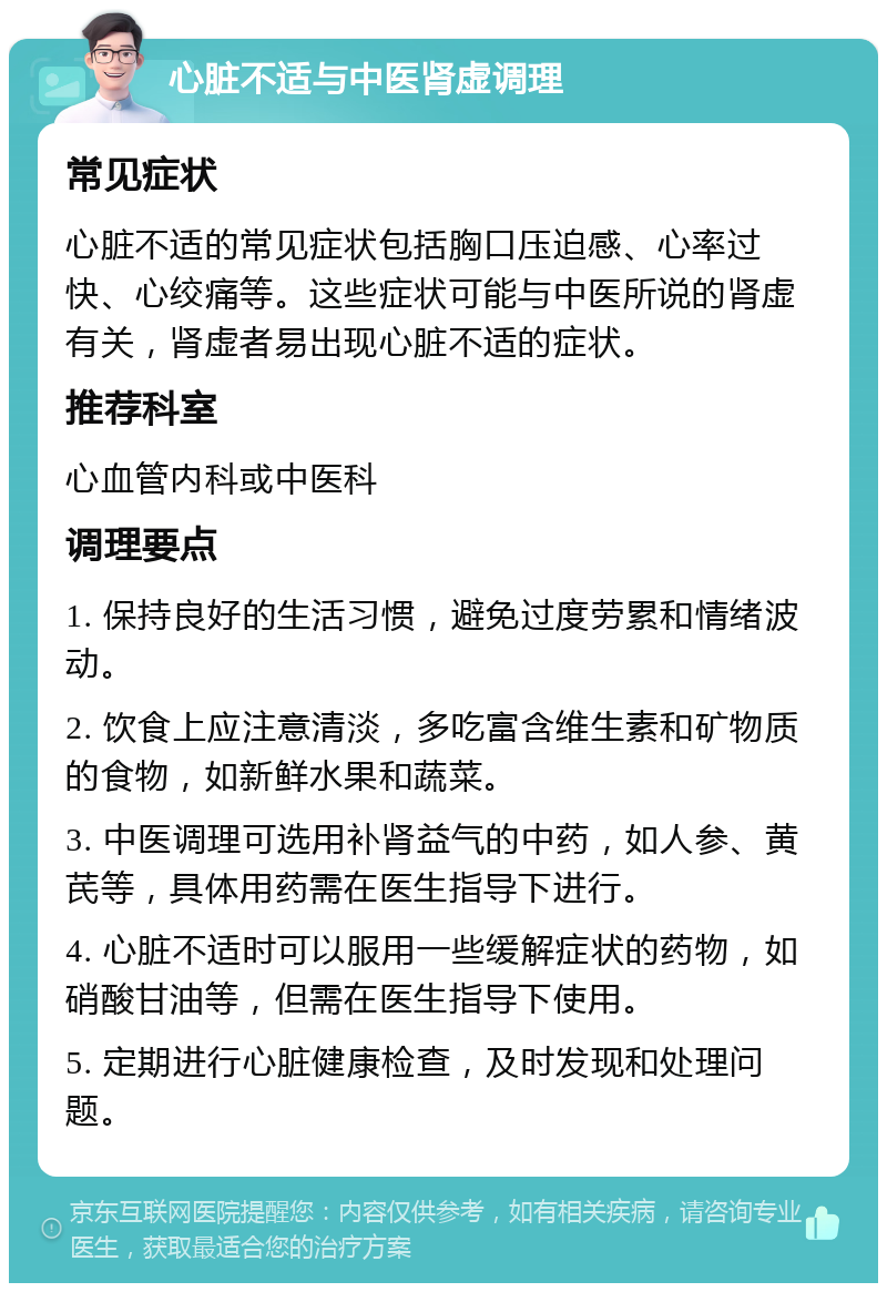 心脏不适与中医肾虚调理 常见症状 心脏不适的常见症状包括胸口压迫感、心率过快、心绞痛等。这些症状可能与中医所说的肾虚有关，肾虚者易出现心脏不适的症状。 推荐科室 心血管内科或中医科 调理要点 1. 保持良好的生活习惯，避免过度劳累和情绪波动。 2. 饮食上应注意清淡，多吃富含维生素和矿物质的食物，如新鲜水果和蔬菜。 3. 中医调理可选用补肾益气的中药，如人参、黄芪等，具体用药需在医生指导下进行。 4. 心脏不适时可以服用一些缓解症状的药物，如硝酸甘油等，但需在医生指导下使用。 5. 定期进行心脏健康检查，及时发现和处理问题。