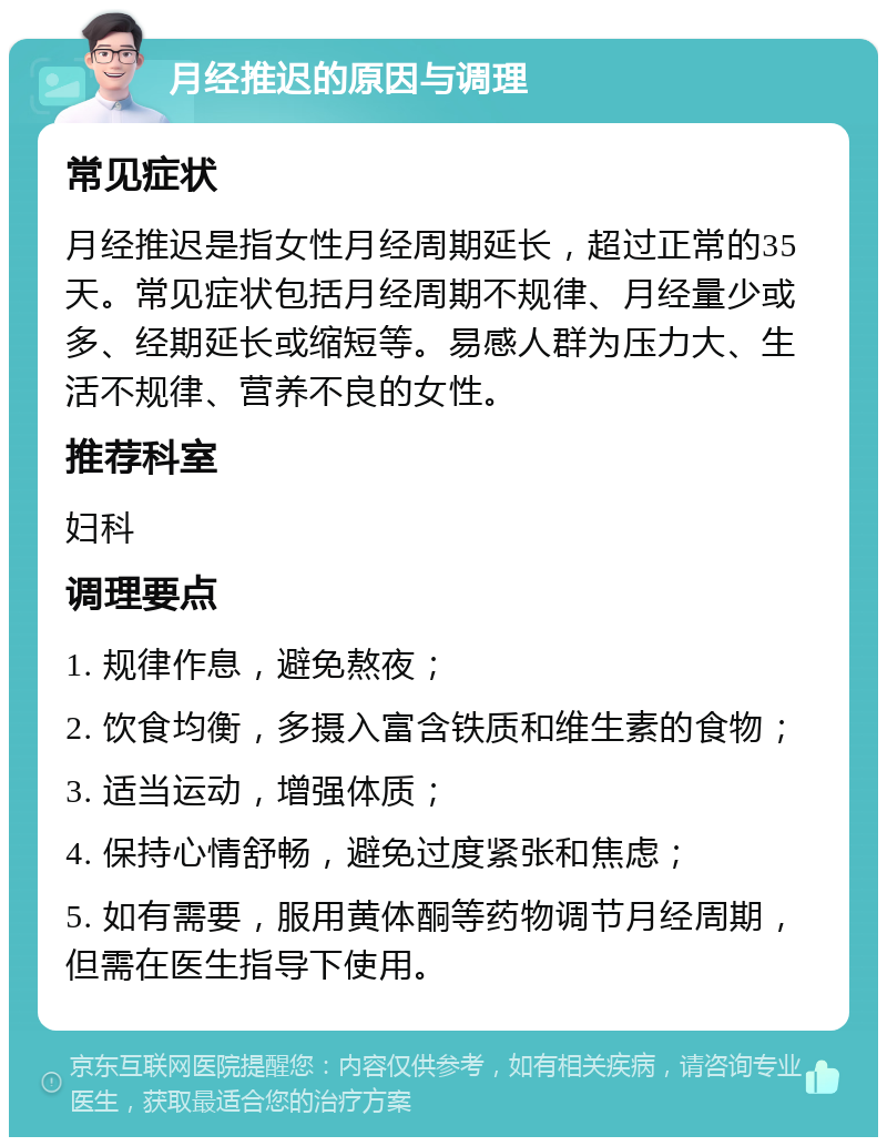 月经推迟的原因与调理 常见症状 月经推迟是指女性月经周期延长，超过正常的35天。常见症状包括月经周期不规律、月经量少或多、经期延长或缩短等。易感人群为压力大、生活不规律、营养不良的女性。 推荐科室 妇科 调理要点 1. 规律作息，避免熬夜； 2. 饮食均衡，多摄入富含铁质和维生素的食物； 3. 适当运动，增强体质； 4. 保持心情舒畅，避免过度紧张和焦虑； 5. 如有需要，服用黄体酮等药物调节月经周期，但需在医生指导下使用。