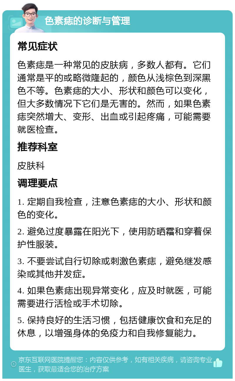 色素痣的诊断与管理 常见症状 色素痣是一种常见的皮肤病，多数人都有。它们通常是平的或略微隆起的，颜色从浅棕色到深黑色不等。色素痣的大小、形状和颜色可以变化，但大多数情况下它们是无害的。然而，如果色素痣突然增大、变形、出血或引起疼痛，可能需要就医检查。 推荐科室 皮肤科 调理要点 1. 定期自我检查，注意色素痣的大小、形状和颜色的变化。 2. 避免过度暴露在阳光下，使用防晒霜和穿着保护性服装。 3. 不要尝试自行切除或刺激色素痣，避免继发感染或其他并发症。 4. 如果色素痣出现异常变化，应及时就医，可能需要进行活检或手术切除。 5. 保持良好的生活习惯，包括健康饮食和充足的休息，以增强身体的免疫力和自我修复能力。