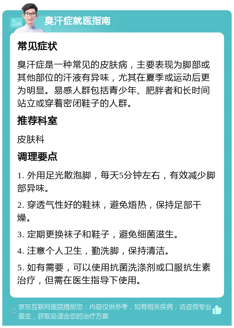 臭汗症就医指南 常见症状 臭汗症是一种常见的皮肤病，主要表现为脚部或其他部位的汗液有异味，尤其在夏季或运动后更为明显。易感人群包括青少年、肥胖者和长时间站立或穿着密闭鞋子的人群。 推荐科室 皮肤科 调理要点 1. 外用足光散泡脚，每天5分钟左右，有效减少脚部异味。 2. 穿透气性好的鞋袜，避免焐热，保持足部干燥。 3. 定期更换袜子和鞋子，避免细菌滋生。 4. 注意个人卫生，勤洗脚，保持清洁。 5. 如有需要，可以使用抗菌洗涤剂或口服抗生素治疗，但需在医生指导下使用。