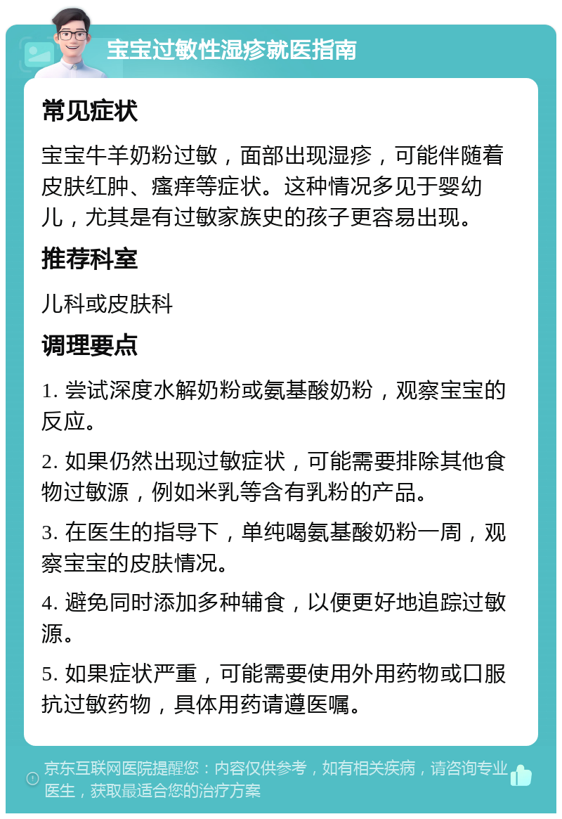 宝宝过敏性湿疹就医指南 常见症状 宝宝牛羊奶粉过敏，面部出现湿疹，可能伴随着皮肤红肿、瘙痒等症状。这种情况多见于婴幼儿，尤其是有过敏家族史的孩子更容易出现。 推荐科室 儿科或皮肤科 调理要点 1. 尝试深度水解奶粉或氨基酸奶粉，观察宝宝的反应。 2. 如果仍然出现过敏症状，可能需要排除其他食物过敏源，例如米乳等含有乳粉的产品。 3. 在医生的指导下，单纯喝氨基酸奶粉一周，观察宝宝的皮肤情况。 4. 避免同时添加多种辅食，以便更好地追踪过敏源。 5. 如果症状严重，可能需要使用外用药物或口服抗过敏药物，具体用药请遵医嘱。