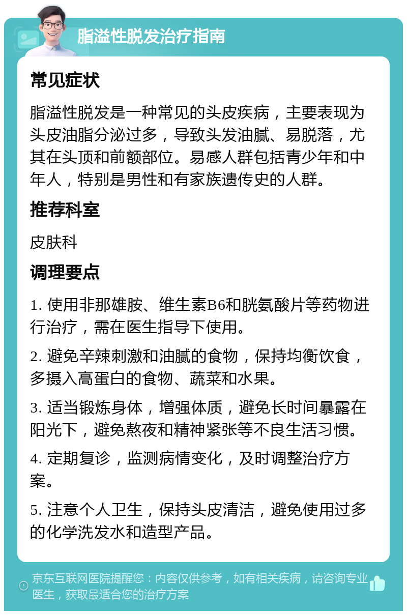 脂溢性脱发治疗指南 常见症状 脂溢性脱发是一种常见的头皮疾病，主要表现为头皮油脂分泌过多，导致头发油腻、易脱落，尤其在头顶和前额部位。易感人群包括青少年和中年人，特别是男性和有家族遗传史的人群。 推荐科室 皮肤科 调理要点 1. 使用非那雄胺、维生素B6和胱氨酸片等药物进行治疗，需在医生指导下使用。 2. 避免辛辣刺激和油腻的食物，保持均衡饮食，多摄入高蛋白的食物、蔬菜和水果。 3. 适当锻炼身体，增强体质，避免长时间暴露在阳光下，避免熬夜和精神紧张等不良生活习惯。 4. 定期复诊，监测病情变化，及时调整治疗方案。 5. 注意个人卫生，保持头皮清洁，避免使用过多的化学洗发水和造型产品。