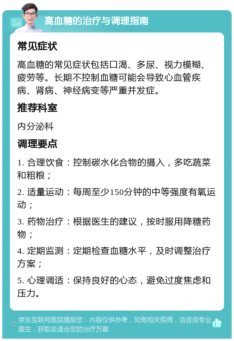 高血糖的治疗与调理指南 常见症状 高血糖的常见症状包括口渴、多尿、视力模糊、疲劳等。长期不控制血糖可能会导致心血管疾病、肾病、神经病变等严重并发症。 推荐科室 内分泌科 调理要点 1. 合理饮食：控制碳水化合物的摄入，多吃蔬菜和粗粮； 2. 适量运动：每周至少150分钟的中等强度有氧运动； 3. 药物治疗：根据医生的建议，按时服用降糖药物； 4. 定期监测：定期检查血糖水平，及时调整治疗方案； 5. 心理调适：保持良好的心态，避免过度焦虑和压力。