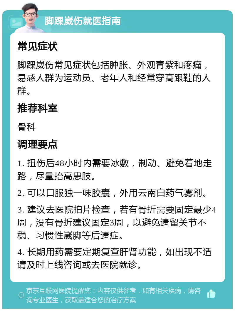 脚踝崴伤就医指南 常见症状 脚踝崴伤常见症状包括肿胀、外观青紫和疼痛，易感人群为运动员、老年人和经常穿高跟鞋的人群。 推荐科室 骨科 调理要点 1. 扭伤后48小时内需要冰敷，制动、避免着地走路，尽量抬高患肢。 2. 可以口服独一味胶囊，外用云南白药气雾剂。 3. 建议去医院拍片检查，若有骨折需要固定最少4周，没有骨折建议固定3周，以避免遗留关节不稳、习惯性崴脚等后遗症。 4. 长期用药需要定期复查肝肾功能，如出现不适请及时上线咨询或去医院就诊。