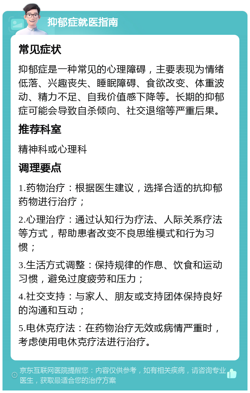 抑郁症就医指南 常见症状 抑郁症是一种常见的心理障碍，主要表现为情绪低落、兴趣丧失、睡眠障碍、食欲改变、体重波动、精力不足、自我价值感下降等。长期的抑郁症可能会导致自杀倾向、社交退缩等严重后果。 推荐科室 精神科或心理科 调理要点 1.药物治疗：根据医生建议，选择合适的抗抑郁药物进行治疗； 2.心理治疗：通过认知行为疗法、人际关系疗法等方式，帮助患者改变不良思维模式和行为习惯； 3.生活方式调整：保持规律的作息、饮食和运动习惯，避免过度疲劳和压力； 4.社交支持：与家人、朋友或支持团体保持良好的沟通和互动； 5.电休克疗法：在药物治疗无效或病情严重时，考虑使用电休克疗法进行治疗。