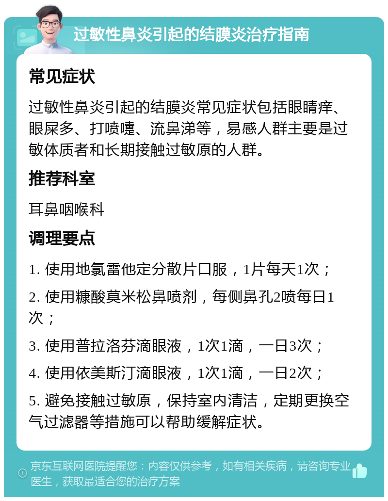 过敏性鼻炎引起的结膜炎治疗指南 常见症状 过敏性鼻炎引起的结膜炎常见症状包括眼睛痒、眼屎多、打喷嚏、流鼻涕等，易感人群主要是过敏体质者和长期接触过敏原的人群。 推荐科室 耳鼻咽喉科 调理要点 1. 使用地氯雷他定分散片口服，1片每天1次； 2. 使用糠酸莫米松鼻喷剂，每侧鼻孔2喷每日1次； 3. 使用普拉洛芬滴眼液，1次1滴，一日3次； 4. 使用依美斯汀滴眼液，1次1滴，一日2次； 5. 避免接触过敏原，保持室内清洁，定期更换空气过滤器等措施可以帮助缓解症状。