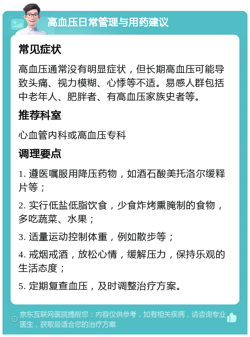 高血压日常管理与用药建议 常见症状 高血压通常没有明显症状，但长期高血压可能导致头痛、视力模糊、心悸等不适。易感人群包括中老年人、肥胖者、有高血压家族史者等。 推荐科室 心血管内科或高血压专科 调理要点 1. 遵医嘱服用降压药物，如酒石酸美托洛尔缓释片等； 2. 实行低盐低脂饮食，少食炸烤熏腌制的食物，多吃蔬菜、水果； 3. 适量运动控制体重，例如散步等； 4. 戒烟戒酒，放松心情，缓解压力，保持乐观的生活态度； 5. 定期复查血压，及时调整治疗方案。