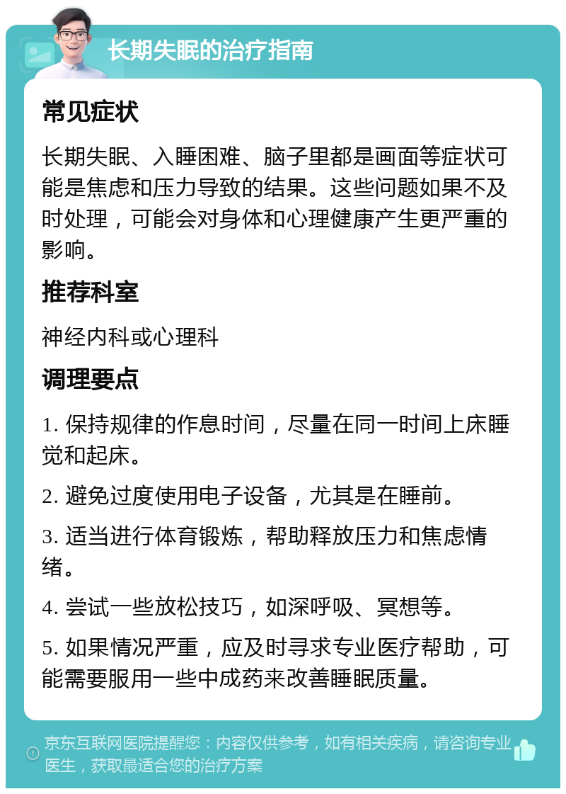 长期失眠的治疗指南 常见症状 长期失眠、入睡困难、脑子里都是画面等症状可能是焦虑和压力导致的结果。这些问题如果不及时处理，可能会对身体和心理健康产生更严重的影响。 推荐科室 神经内科或心理科 调理要点 1. 保持规律的作息时间，尽量在同一时间上床睡觉和起床。 2. 避免过度使用电子设备，尤其是在睡前。 3. 适当进行体育锻炼，帮助释放压力和焦虑情绪。 4. 尝试一些放松技巧，如深呼吸、冥想等。 5. 如果情况严重，应及时寻求专业医疗帮助，可能需要服用一些中成药来改善睡眠质量。