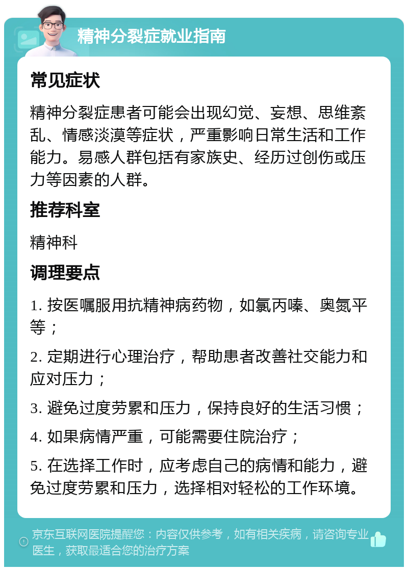 精神分裂症就业指南 常见症状 精神分裂症患者可能会出现幻觉、妄想、思维紊乱、情感淡漠等症状，严重影响日常生活和工作能力。易感人群包括有家族史、经历过创伤或压力等因素的人群。 推荐科室 精神科 调理要点 1. 按医嘱服用抗精神病药物，如氯丙嗪、奥氮平等； 2. 定期进行心理治疗，帮助患者改善社交能力和应对压力； 3. 避免过度劳累和压力，保持良好的生活习惯； 4. 如果病情严重，可能需要住院治疗； 5. 在选择工作时，应考虑自己的病情和能力，避免过度劳累和压力，选择相对轻松的工作环境。