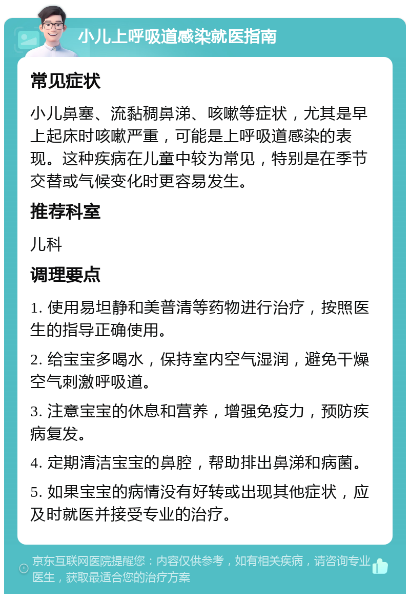 小儿上呼吸道感染就医指南 常见症状 小儿鼻塞、流黏稠鼻涕、咳嗽等症状，尤其是早上起床时咳嗽严重，可能是上呼吸道感染的表现。这种疾病在儿童中较为常见，特别是在季节交替或气候变化时更容易发生。 推荐科室 儿科 调理要点 1. 使用易坦静和美普清等药物进行治疗，按照医生的指导正确使用。 2. 给宝宝多喝水，保持室内空气湿润，避免干燥空气刺激呼吸道。 3. 注意宝宝的休息和营养，增强免疫力，预防疾病复发。 4. 定期清洁宝宝的鼻腔，帮助排出鼻涕和病菌。 5. 如果宝宝的病情没有好转或出现其他症状，应及时就医并接受专业的治疗。