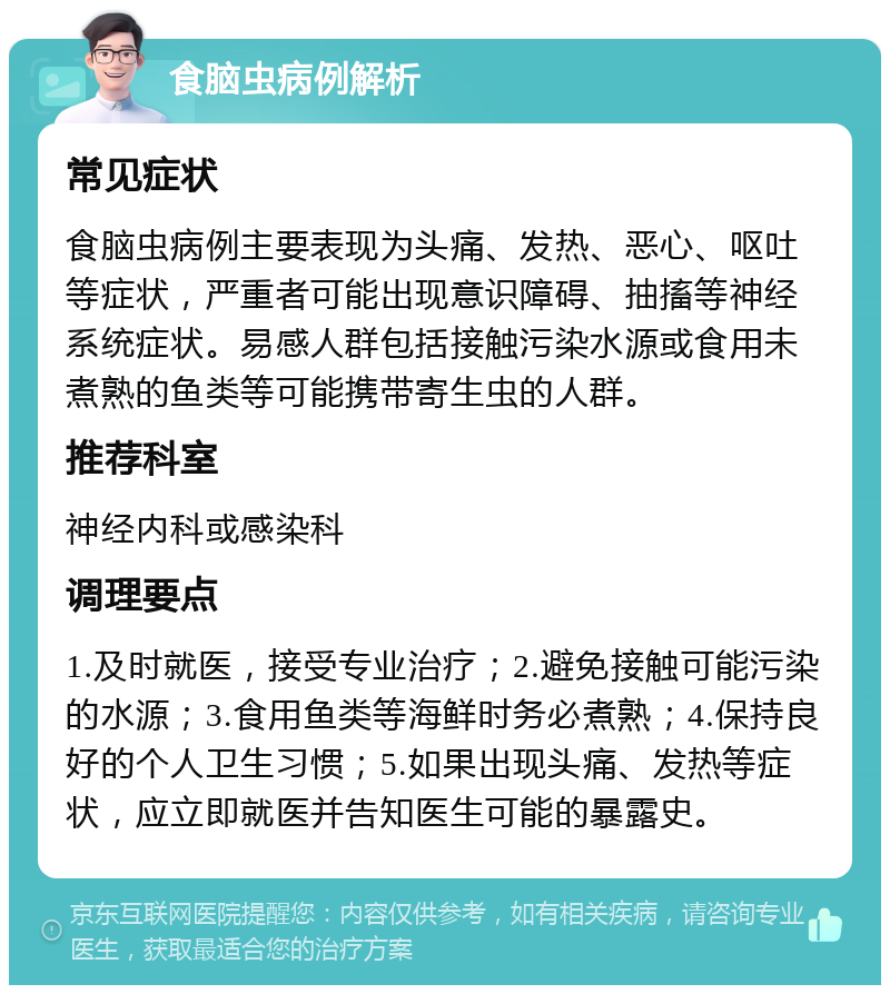 食脑虫病例解析 常见症状 食脑虫病例主要表现为头痛、发热、恶心、呕吐等症状，严重者可能出现意识障碍、抽搐等神经系统症状。易感人群包括接触污染水源或食用未煮熟的鱼类等可能携带寄生虫的人群。 推荐科室 神经内科或感染科 调理要点 1.及时就医，接受专业治疗；2.避免接触可能污染的水源；3.食用鱼类等海鲜时务必煮熟；4.保持良好的个人卫生习惯；5.如果出现头痛、发热等症状，应立即就医并告知医生可能的暴露史。