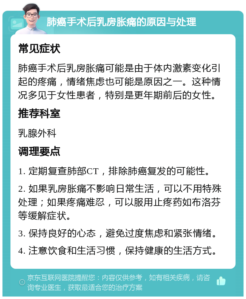 肺癌手术后乳房胀痛的原因与处理 常见症状 肺癌手术后乳房胀痛可能是由于体内激素变化引起的疼痛，情绪焦虑也可能是原因之一。这种情况多见于女性患者，特别是更年期前后的女性。 推荐科室 乳腺外科 调理要点 1. 定期复查肺部CT，排除肺癌复发的可能性。 2. 如果乳房胀痛不影响日常生活，可以不用特殊处理；如果疼痛难忍，可以服用止疼药如布洛芬等缓解症状。 3. 保持良好的心态，避免过度焦虑和紧张情绪。 4. 注意饮食和生活习惯，保持健康的生活方式。