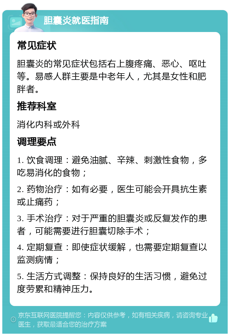 胆囊炎就医指南 常见症状 胆囊炎的常见症状包括右上腹疼痛、恶心、呕吐等。易感人群主要是中老年人，尤其是女性和肥胖者。 推荐科室 消化内科或外科 调理要点 1. 饮食调理：避免油腻、辛辣、刺激性食物，多吃易消化的食物； 2. 药物治疗：如有必要，医生可能会开具抗生素或止痛药； 3. 手术治疗：对于严重的胆囊炎或反复发作的患者，可能需要进行胆囊切除手术； 4. 定期复查：即使症状缓解，也需要定期复查以监测病情； 5. 生活方式调整：保持良好的生活习惯，避免过度劳累和精神压力。