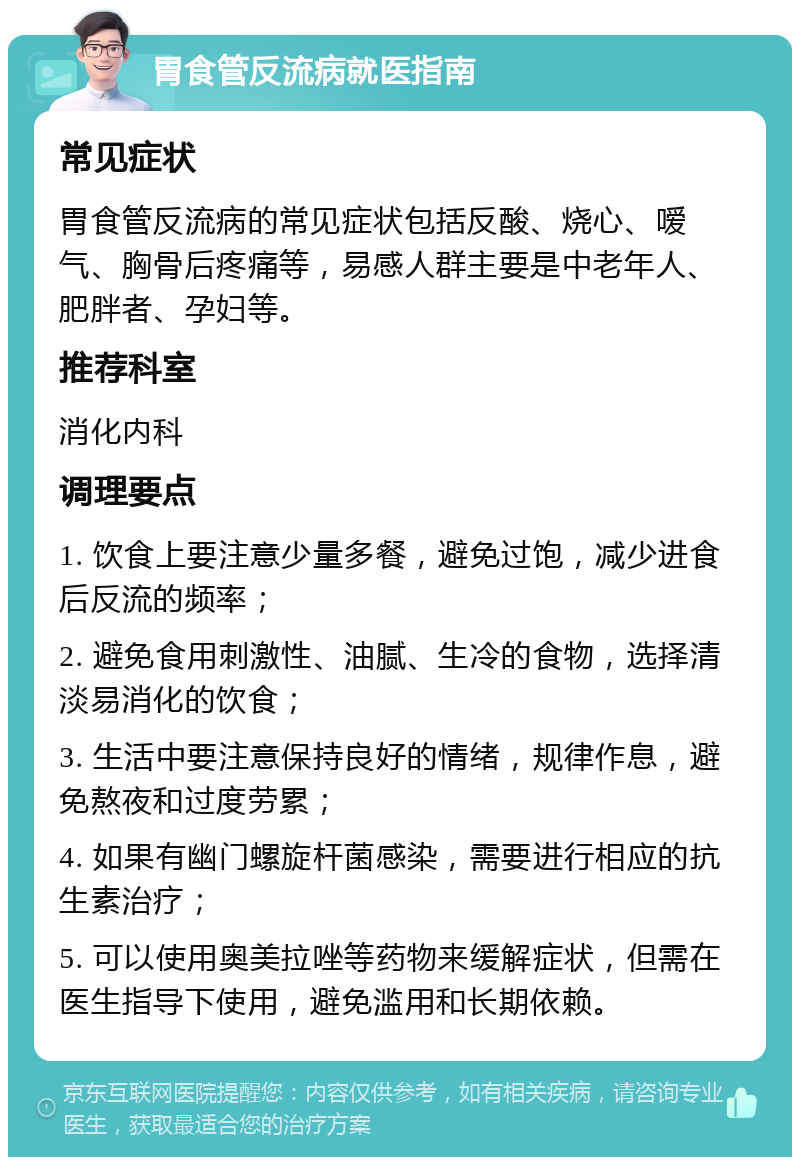 胃食管反流病就医指南 常见症状 胃食管反流病的常见症状包括反酸、烧心、嗳气、胸骨后疼痛等，易感人群主要是中老年人、肥胖者、孕妇等。 推荐科室 消化内科 调理要点 1. 饮食上要注意少量多餐，避免过饱，减少进食后反流的频率； 2. 避免食用刺激性、油腻、生冷的食物，选择清淡易消化的饮食； 3. 生活中要注意保持良好的情绪，规律作息，避免熬夜和过度劳累； 4. 如果有幽门螺旋杆菌感染，需要进行相应的抗生素治疗； 5. 可以使用奥美拉唑等药物来缓解症状，但需在医生指导下使用，避免滥用和长期依赖。