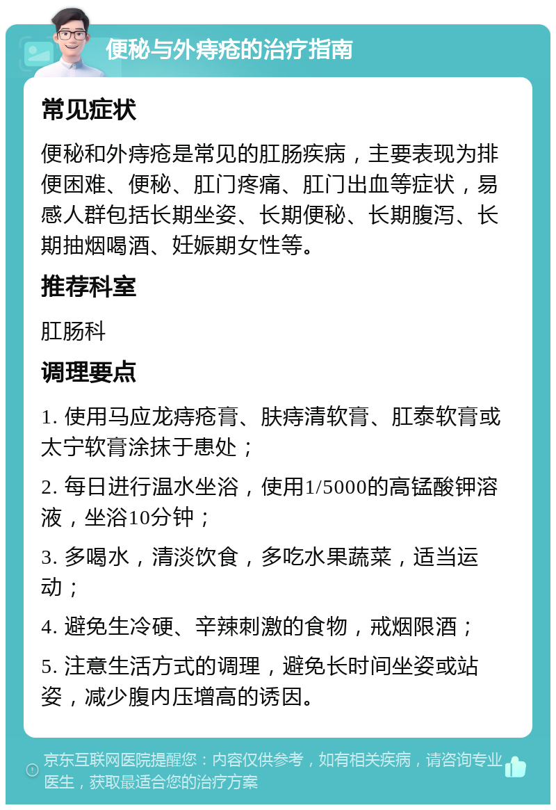 便秘与外痔疮的治疗指南 常见症状 便秘和外痔疮是常见的肛肠疾病，主要表现为排便困难、便秘、肛门疼痛、肛门出血等症状，易感人群包括长期坐姿、长期便秘、长期腹泻、长期抽烟喝酒、妊娠期女性等。 推荐科室 肛肠科 调理要点 1. 使用马应龙痔疮膏、肤痔清软膏、肛泰软膏或太宁软膏涂抹于患处； 2. 每日进行温水坐浴，使用1/5000的高锰酸钾溶液，坐浴10分钟； 3. 多喝水，清淡饮食，多吃水果蔬菜，适当运动； 4. 避免生冷硬、辛辣刺激的食物，戒烟限酒； 5. 注意生活方式的调理，避免长时间坐姿或站姿，减少腹内压增高的诱因。