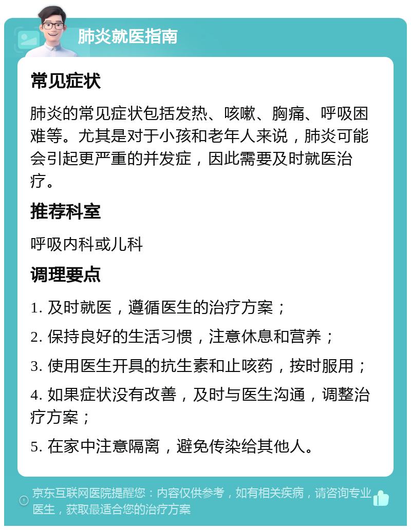 肺炎就医指南 常见症状 肺炎的常见症状包括发热、咳嗽、胸痛、呼吸困难等。尤其是对于小孩和老年人来说，肺炎可能会引起更严重的并发症，因此需要及时就医治疗。 推荐科室 呼吸内科或儿科 调理要点 1. 及时就医，遵循医生的治疗方案； 2. 保持良好的生活习惯，注意休息和营养； 3. 使用医生开具的抗生素和止咳药，按时服用； 4. 如果症状没有改善，及时与医生沟通，调整治疗方案； 5. 在家中注意隔离，避免传染给其他人。