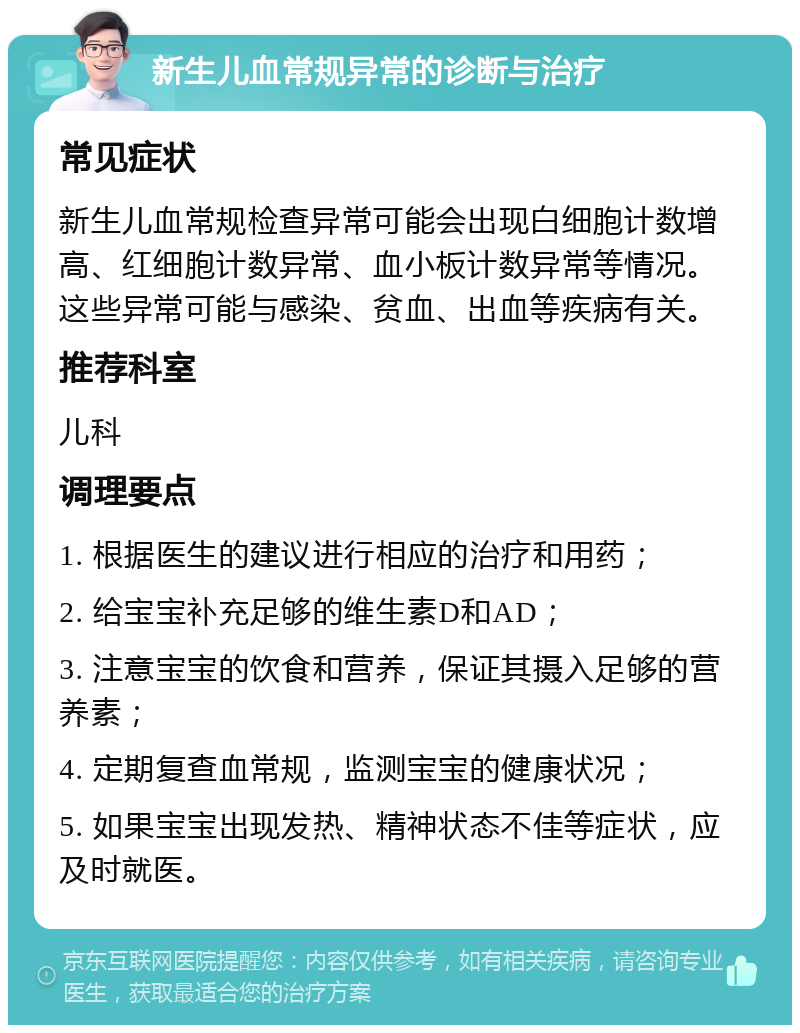 新生儿血常规异常的诊断与治疗 常见症状 新生儿血常规检查异常可能会出现白细胞计数增高、红细胞计数异常、血小板计数异常等情况。这些异常可能与感染、贫血、出血等疾病有关。 推荐科室 儿科 调理要点 1. 根据医生的建议进行相应的治疗和用药； 2. 给宝宝补充足够的维生素D和AD； 3. 注意宝宝的饮食和营养，保证其摄入足够的营养素； 4. 定期复查血常规，监测宝宝的健康状况； 5. 如果宝宝出现发热、精神状态不佳等症状，应及时就医。