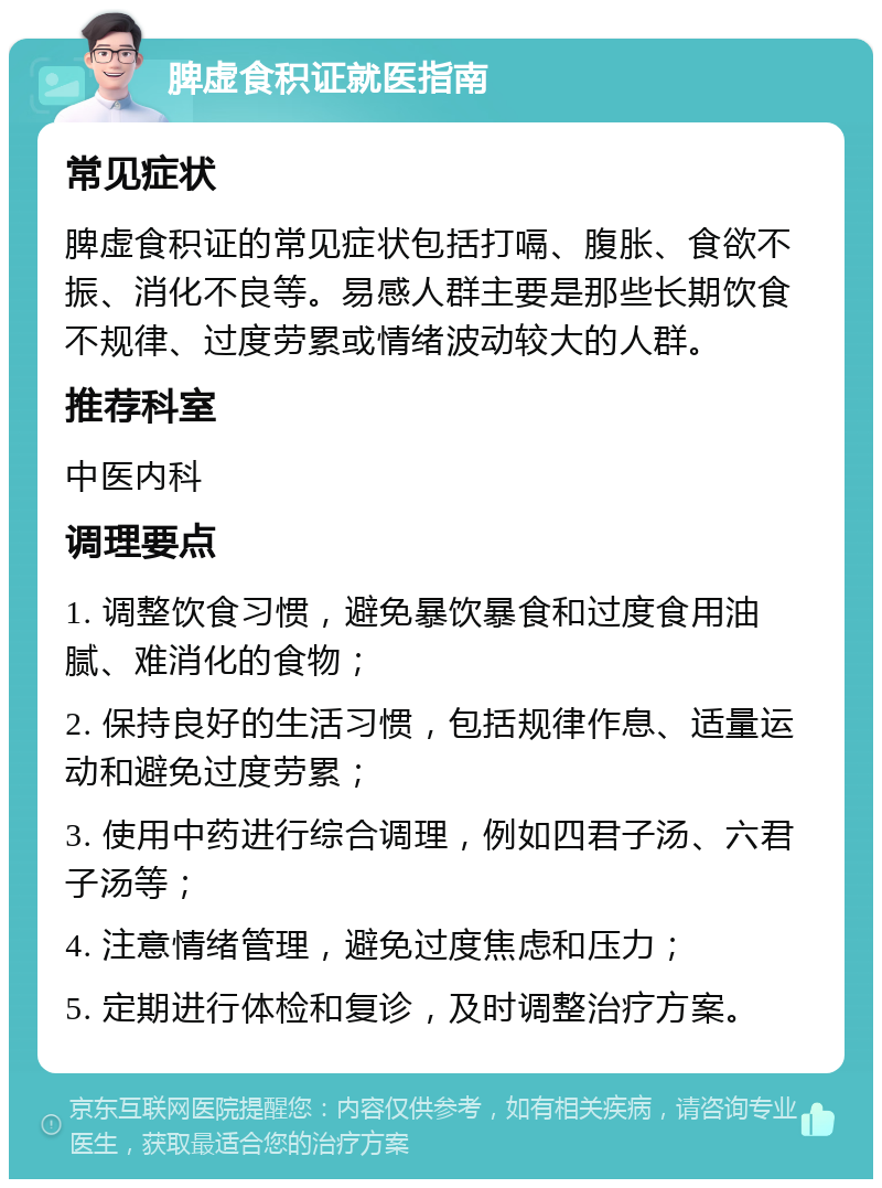 脾虚食积证就医指南 常见症状 脾虚食积证的常见症状包括打嗝、腹胀、食欲不振、消化不良等。易感人群主要是那些长期饮食不规律、过度劳累或情绪波动较大的人群。 推荐科室 中医内科 调理要点 1. 调整饮食习惯，避免暴饮暴食和过度食用油腻、难消化的食物； 2. 保持良好的生活习惯，包括规律作息、适量运动和避免过度劳累； 3. 使用中药进行综合调理，例如四君子汤、六君子汤等； 4. 注意情绪管理，避免过度焦虑和压力； 5. 定期进行体检和复诊，及时调整治疗方案。