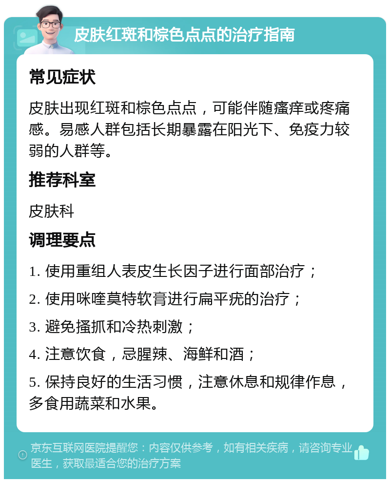 皮肤红斑和棕色点点的治疗指南 常见症状 皮肤出现红斑和棕色点点，可能伴随瘙痒或疼痛感。易感人群包括长期暴露在阳光下、免疫力较弱的人群等。 推荐科室 皮肤科 调理要点 1. 使用重组人表皮生长因子进行面部治疗； 2. 使用咪喹莫特软膏进行扁平疣的治疗； 3. 避免搔抓和冷热刺激； 4. 注意饮食，忌腥辣、海鲜和酒； 5. 保持良好的生活习惯，注意休息和规律作息，多食用蔬菜和水果。