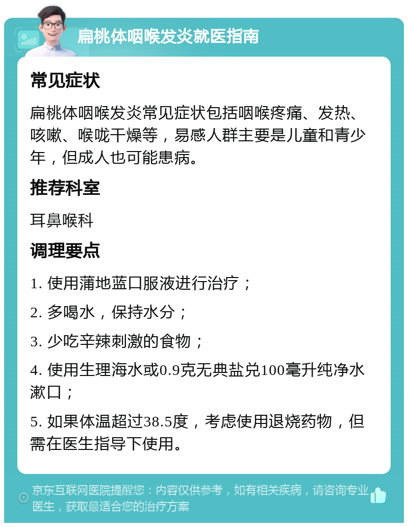 扁桃体咽喉发炎就医指南 常见症状 扁桃体咽喉发炎常见症状包括咽喉疼痛、发热、咳嗽、喉咙干燥等，易感人群主要是儿童和青少年，但成人也可能患病。 推荐科室 耳鼻喉科 调理要点 1. 使用蒲地蓝口服液进行治疗； 2. 多喝水，保持水分； 3. 少吃辛辣刺激的食物； 4. 使用生理海水或0.9克无典盐兑100毫升纯净水漱口； 5. 如果体温超过38.5度，考虑使用退烧药物，但需在医生指导下使用。